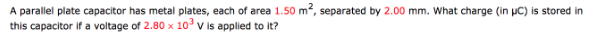 A parallel plate capacitor has metal plates, each of area 1.50 m², separated by 2.00 mm. What charge (in µC) is stored in
this capacitor if a voltage of 2.80 x 103 V is applied to it?