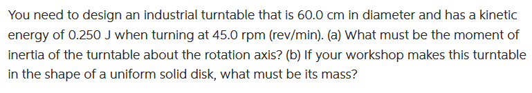 You need to design an industrial turntable that is 60.0 cm in diameter and has a kinetic
energy of 0.250 J when turning at 45.0 rpm (rev/min). (a) What must be the moment of
inertia of the turntable about the rotation axis? (b) If your workshop makes this turntable
in the shape of a uniform solid disk, what must be its mass?