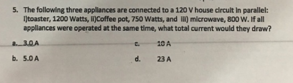 5. The following three appliances are connected to a 120 V house circuit in parallel:
1)toaster, 1200 Watts, ii)Coffee pot, 750 Watts, and illi) microwave, 800 W. If all
appliances were operated at the same time, what total current would they draw?
a. 3.0A
10 A
b. 5.0 A
C.
d.
23 A