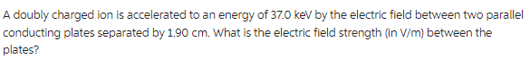 A doubly charged ion is accelerated to an energy of 37.0 keV by the electric field between two parallel
conducting plates separated by 1.90 cm. What is the electric field strength (in V/m) between the
plates?