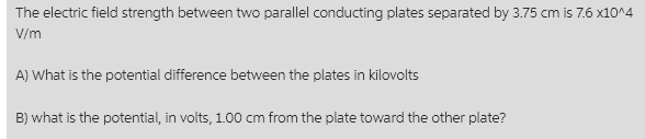 The electric field strength between two parallel conducting plates separated by 3.75 cm is 7.6 x10^4
V/m
A) What is the potential difference between the plates in kilovolts
B) what is the potential, in volts, 1.00 cm from the plate toward the other plate?