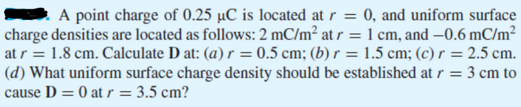 A point charge of 0.25 µC is located at r = 0, and uniform surface
charge densities are located as follows: 2 mC/m² at r = 1 cm, and -0.6 mC/m²
at r = 1.8 cm. Calculate D at: (a) r = 0.5 cm; (b) r = 1.5 cm; (c) r = 2.5 cm.
(d) What uniform surface charge density should be established at r = 3 cm to
cause D = 0 at r = 3.5 cm?