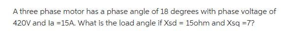 A three phase motor has a phase angle of 18 degrees with phase voltage of
420V and la = 15A. What is the load angle if Xsd = 15ohm and Xsq =7?