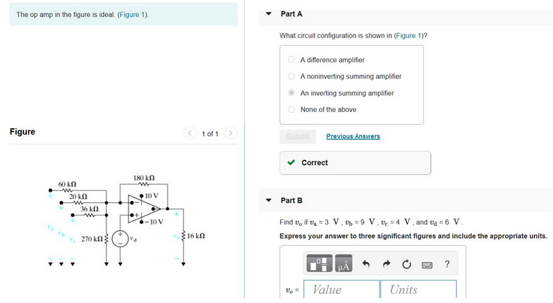 The op amp in the figure is ideal. (Figure 1).
Figure
60 kn
w
20 ΚΩ
w
36 ΚΩ
w
270 kՈ Հ
180 kn
w
va
10 V
-10 V
1 of 1
16 kn
Part A
What circuit configuration is shown in (Figure 1)?
A difference amplifier
A noninverting summing amplifier
An inverting summing amplifier
None of the above
Submit Previous Answers
Correct
Part B
Find vifv₂ = 3 V, v = 9 V, v = 4 V, and va = 6 V.
Express your answer to three significant figures and include the appropriate units.
V₂ =
Value
Units
?