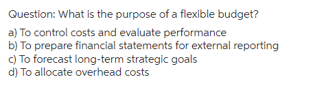 Question: What is the purpose of a flexible budget?
a) To control costs and evaluate performance
b) To prepare financial statements for external reporting
c) To forecast long-term strategic goals
d) To allocate overhead costs