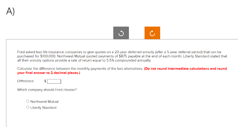 A)
Fred asked two life insurance companies to give quotes on a 20-year deferred annuity (after a 5-year deferral period) that can be
purchased for $100,000. Northwest Mutual quoted payments of $875 payable at the end of each month. Liberty Standard stated that
all their annuity options provide a rate of return equal to 5.5% compounded annually.
Calculate the difference between the monthly payments of the two alternatives. (Do not round intermediate calculations and round
your final answer to 2 decimal places.)
Difference $
Which company should Fred choose?
O Northwest Mutual
O Liberty Standard