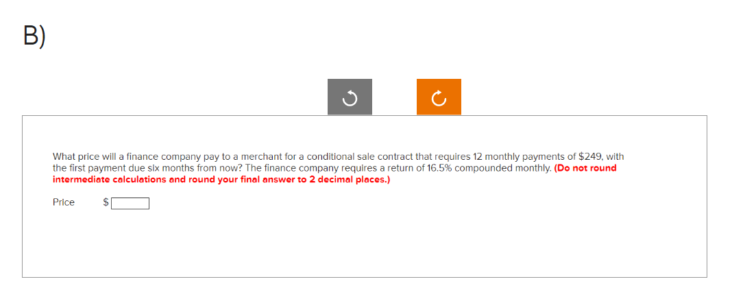 B)
What price will a finance company pay to a merchant for a conditional sale contract that requires 12 monthly payments of $249, with
the first payment due six months from now? The finance company requires a return of 16.5% compounded monthly. (Do not round
intermediate calculations and round your final answer to 2 decimal places.)
Price
G
$