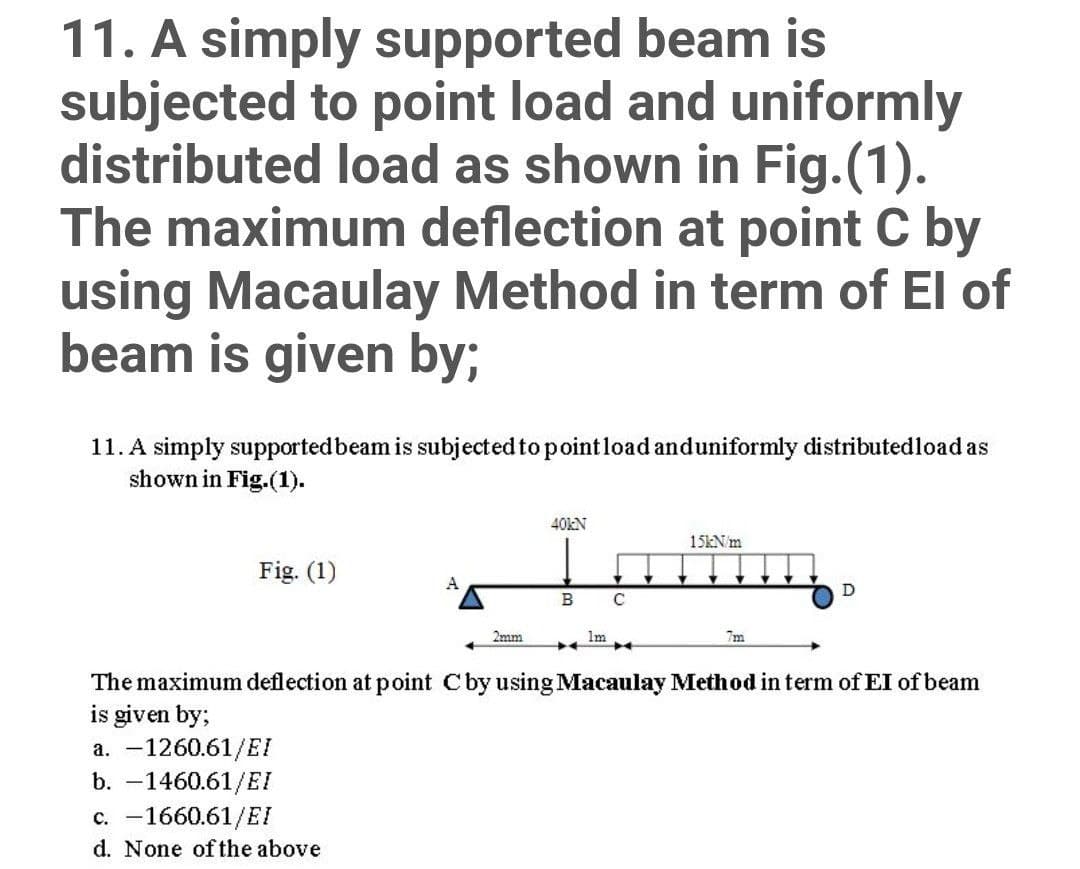 11. A simply supported beam is
subjected to point load and uniformly
distributed load as shown in Fig.(1).
The maximum deflection at point C by
using Macaulay Method in term of El of
beam is given by;
11. A simply supportedbeam is subjected to pointload anduniformly distributedload as
shown in Fig.(1).
40KN
15KN m
Fig. (1)
A
D
B
2mm
1m
7m
The maximum deflection at point Cby using Macaulay Method in term of EI of beam
is given by;
a. -1260.61/EI
b. -1460.61/EI
c. -1660.61/EI
d. None of the above
