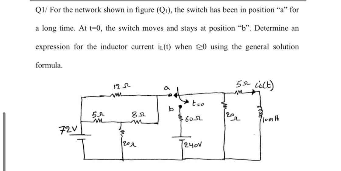 Q1/ For the network shown in figure (Q1), the switch has been in position "a" for
a long time. At t-0, the switch moves and stays at position "b". Determine an
expression for the inductor current iL(t) when t20 using the general solution
formula.
5a ilt)
12 2
tzo
20
7lom R
72V
T24oV
