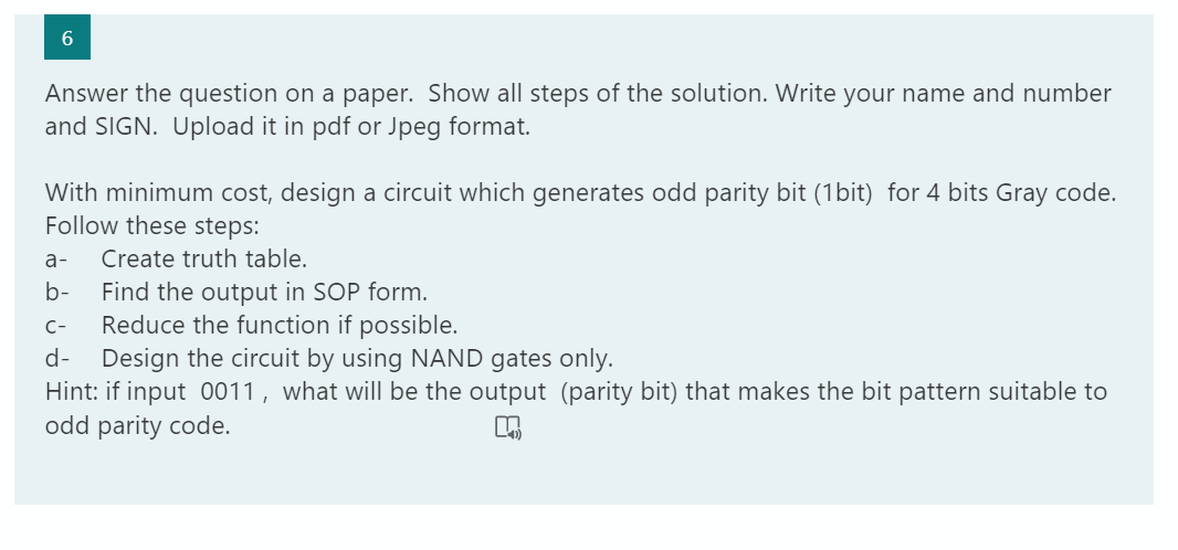 6.
Answer the question on a paper. Show all steps of the solution. Write your name and number
and SIGN. Upload it in pdf or Jpeg format.
With minimum cost, design a circuit which generates odd parity bit (1bit) for 4 bits Gray code.
Follow these steps:
a-
Create truth table.
Find the output in SOP form.
Reduce the function if possible.
Design the circuit by using NAND gates only.
Hint: if input 0011, what will be the output (parity bit) that makes the bit pattern suitable to
odd parity code.
b-
C-
d-
