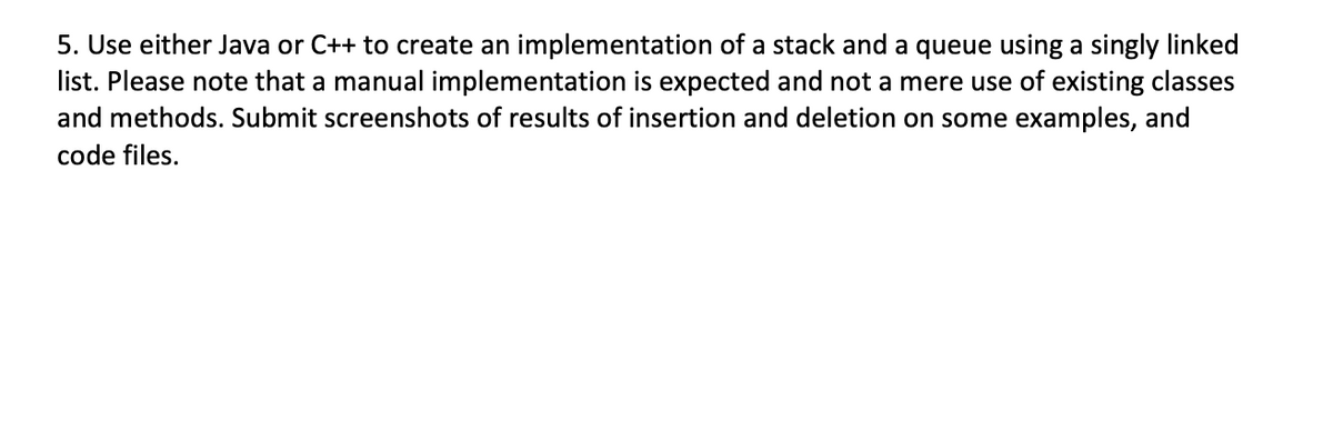 5. Use either Java or C++ to create an implementation of a stack and a queue using a singly linked
list. Please note that a manual implementation is expected and not a mere use of existing classes
and methods. Submit screenshots of results of insertion and deletion on some examples, and
code files.