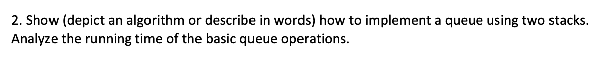 2. Show (depict an algorithm or describe in words) how to implement a queue using two stacks.
Analyze the running time of the basic queue operations.