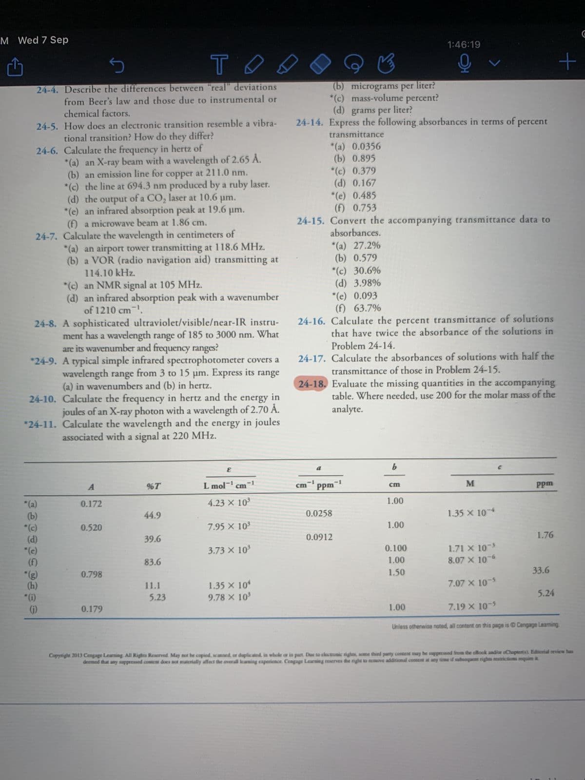 M Wed 7 Sep
Û
S
T
24-4. Describe the differences between "real" deviations
from Beer's law and those due to instrumental or
chemical factors.
24-5. How does an electronic transition resemble a vibra-
tional transition? How do they differ?
24-6. Calculate the frequency in hertz of
*(a) an X-ray beam with a wavelength of 2.65 Å.
(b) an emission line for copper at 211.0 nm.
*(c) the line at 694.3 nm produced by a ruby laser.
(d) the output of a CO₂ laser at 10.6 μm.
*(e) an infrared absorption peak at 19.6 µm.
(f) a microwave beam at 1.86 cm.
24-7. Calculate the wavelength in centimeters of
*(a) an airport tower transmitting at 118.6 MHz.
(b) a VOR (radio navigation aid) transmitting at
114.10 kHz.
24-8. A sophisticated ultraviolet/visible/near-IR instru-
ment has a wavelength range of 185 to 3000 nm. What
are its wavenumber and frequency ranges?
*24-9. A typical simple infrared spectrophotometer covers a
wavelength range from 3 to 15 μm. Express its
(a) in wavenumbers and (b) in hertz.
range
in
24-10. Calculate the frequency in hertz and the
energy
joules of an X-ray photon with a wavelength of 2.70 Å.
*24-11. Calculate the wavelength and the energy in joules
associated with a signal at 220 MHz.
*(a)
(b)
*(c)
*(e)
(f)
(h)
*(c) an NMR signal at 105 MHz.
(d) an infrared absorption peak with a wavenumber
of 1210 cm-¹.
*(i)
(j)
A
0.172
0.520
0.798
0.179
%T
44.9
39.6
83.6
11.1
5.23
E
L mol-¹
cm
-
4.23 X 10³
7.95 X 10³
3.73 × 10³
1.35 × 104
9.78 × 10³
(b) micrograms per liter?
*(c) mass-volume percent?
(d) grams per liter?
24-14. Express the following absorbances in terms of
transmittance
*(a) 0.0356
(b) 0.895
*(c) 0.379
(d) 0.167
*(e) 0.485
(f) 0.753
*(a) 27.2%
(b) 0.579
*(c) 30.6%
(d) 3.98%
*(e) 0.093
(f) 63.7%
24-15. Convert the accompanying transmittance data to
absorbances.
-1
-1
cm-¹ ppm-¹
0.0258
24-16. Calculate the percent transmittance of solutions
that have twice the absorbance of the solutions in
Problem 24-14.
24-17. Calculate the absorbances of solutions with half the
transmittance of those in Problem 24-15.
24-18. Evaluate the missing quantities in the accompanying
table. Where needed, use 200 for the molar mass of the
analyte.
0.0912
b
cm
1.00
1:46:19
오
1.00
0.100
1.00
1.50
v
1.00
M
1.35 x 10-4
1.71 X 10-³
8.07 X 10-6
7.07 X 10-5
percent
7.19 X 10-5
C
ppm
1.76
33.6
5.24
+
Unless otherwise noted, all content on this page is Ⓒ Cengage Learning
Copyright 2013 Cengage Learning. All Rights Reserved. May not be copied, scanned, or duplicated, in whole or in part. Due to electronic rights, some third party content may be suppressed from the eBook and/or eChapter(s). Editorial review has
deemed that any suppressed content does not materially affect the overall learning experience. Cengage Learning reserves the right to remove additional content at any time if subsequent rights restrictions require it.
C