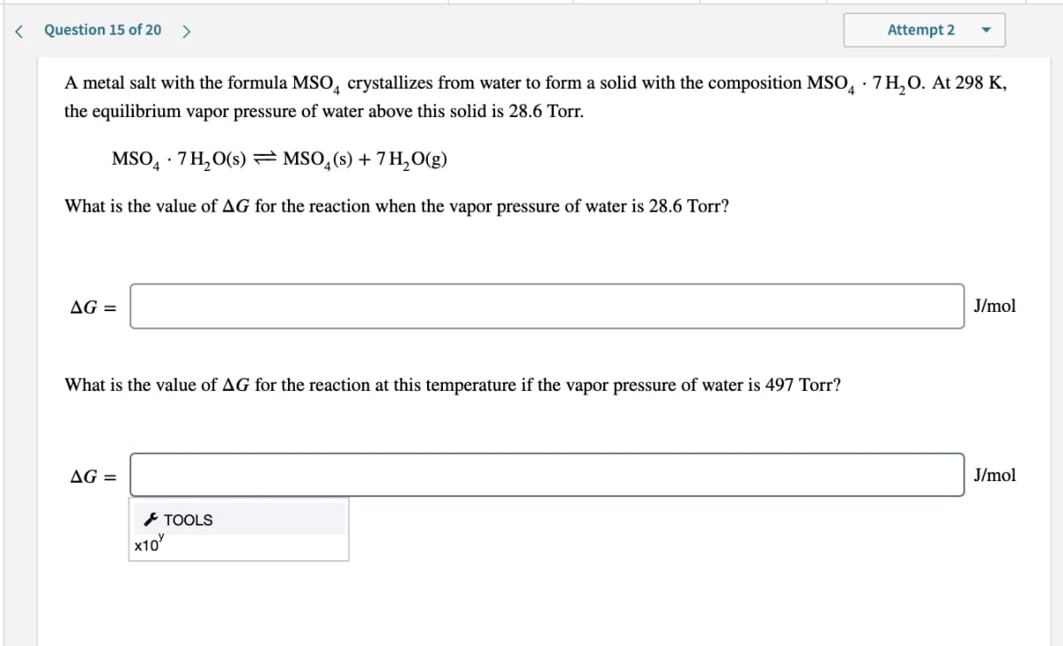 Question 15 of 20
>
Attempt 2
A metal salt with the formula MSO, crystallizes from water to form a solid with the composition MSO, · 7 H,O. At 298 K,
the equilibrium vapor pressure of water above this solid is 28.6 Torr.
MSO, · 7 H,O(s) == MSO,(s) + 7 H,O(g)
What is the value of AG for the reaction when the vapor pressure of water is 28.6 Torr?
AG =
J/mol
What is the value of AG for the reaction at this temperature if the vapor pressure of water is 497 Torr?
AG =
J/mol
* TOOLS
x10
