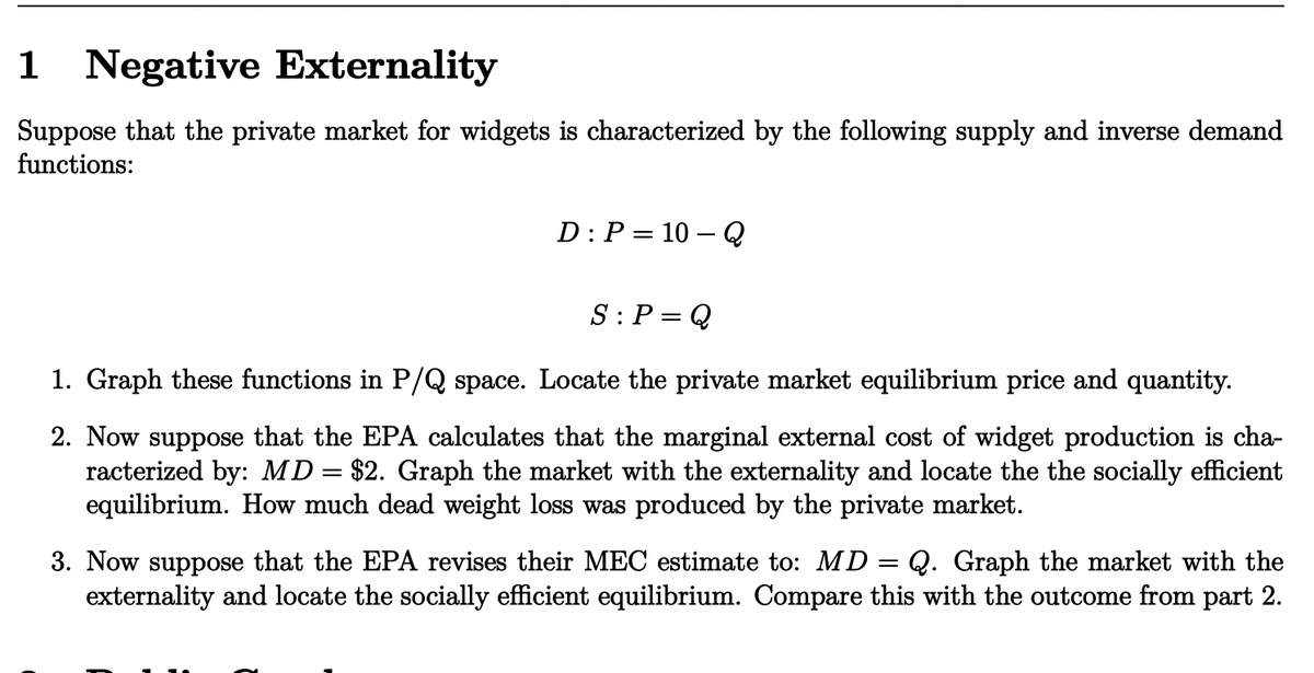 1 Negative Externality
Suppose that the private market for widgets is characterized by the following supply and inverse demand
functions:
D: P = 10-Q
S: P Q
1. Graph these functions in P/Q space. Locate the private market equilibrium price and quantity.
2. Now suppose that the EPA calculates that the marginal external cost of widget production is cha-
racterized by: MD = $2. Graph the market with the externality and locate the the socially efficient
equilibrium. How much dead weight loss was produced by the private market.
3. Now suppose that the EPA revises their MEC estimate to: MD = Q. Graph the market with the
externality and locate the socially efficient equilibrium. Compare this with the outcome from part 2.