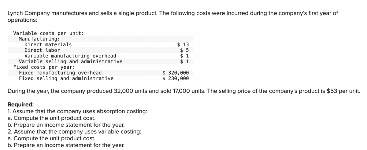 Lynch Company manufactures and sells a single product. The following costs were incurred during the company's first year of
operations:
Variable costs per unit:
Manufacturing:
Direct materials
Direct labor
Variable manufacturing overhead
Variable selling and administrative
Fixed costs per year:
Fixed manufacturing overhead
$ 320,000
Fixed selling and administrative
$ 230,000
During the year, the company produced 32,000 units and sold 17,000 units. The selling price of the company's product is $53 per unit.
Required:
1. Assume that the company uses absorption costing:
a. Compute the unit product cost.
$13
$5
b. Prepare an income statement for the year.
2. Assume that the company uses variable costing:
a. Compute the unit product cost.
b. Prepare an income statement for the year.
$ 1
$ 1