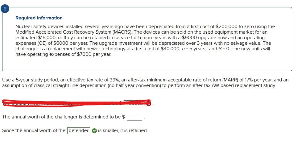 Required information
Nuclear safety devices installed several years ago have been depreciated from a first cost of $200,000 to zero using the
Modified Accelerated Cost Recovery System (MACRS). The devices can be sold on the used equipment market for an
estimated $15,000, or they can be retained in service for 5 more years with a $9000 upgrade now and an operating
expenses (OE) of $6000 per year. The upgrade investment will be depreciated over 3 years with no salvage value. The
challenger is a replacement with newer technology at a first cost of $40,000, n = 5 years, and S= 0. The new units will
have operating expenses of $7000 per year.
Use a 5-year study period, an effective tax rate of 39%, an after-tax minimum acceptable rate of return (MARR) of 17% per year, and an
assumption of classical straight line depreciation (no half-year convention) to perform an after-tax AW-based replacement study.
Loe anfaat wordt
The annual worth of the challenger is determined to be $
Since the annual worth of the defender is smaller, it is retained.