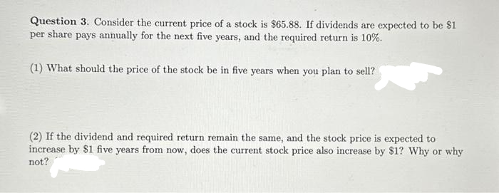 Question 3. Consider the current price of a stock is $65.88. If dividends are expected to be $1
per share pays annually for the next five years, and the required return is 10%.
(1) What should the price of the stock be in five years when you plan to sell?
(2) If the dividend and required return remain the same, and the stock price is expected to
increase by $1 five years from now, does the current stock price also increase by $1? Why or why
not?