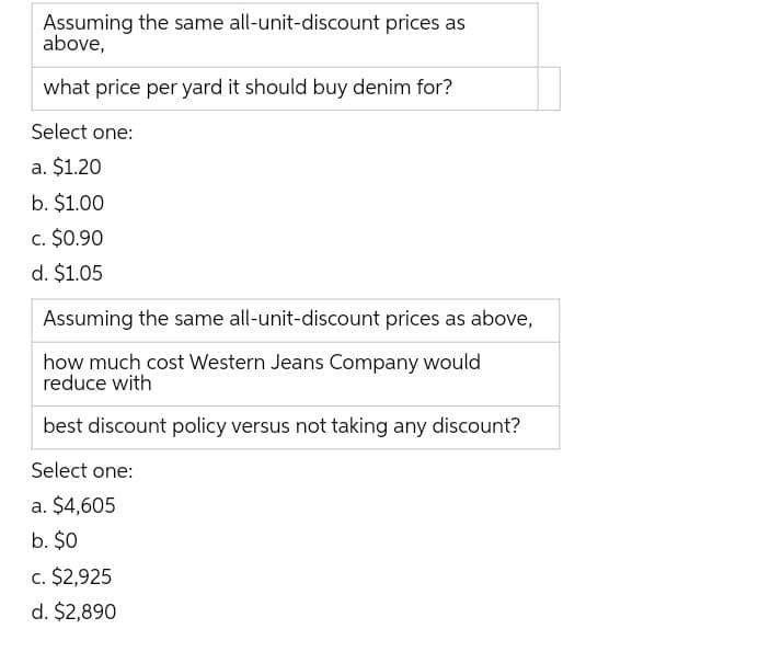 Assuming the same all-unit-discount prices as
above,
what price per yard it should buy denim for?
Select one:
a. $1.20
b. $1.00
c. $0.90
d. $1.05
Assuming the same all-unit-discount prices as above,
how much cost Western Jeans Company would
reduce with
best discount policy versus not taking any discount?
Select one:
a. $4,605
b. $0
c. $2,925
d. $2,890
