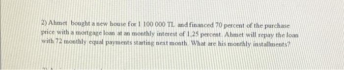 2) Ahmet bought a new house for 1 100 000 TL and financed 70 percent of the purchase
price with a mortgage loan at an monthly interest of 1,25 percent. Ahmet will repay the loan
with 72 monthly equal payments starting next month. What are his monthly installments?
