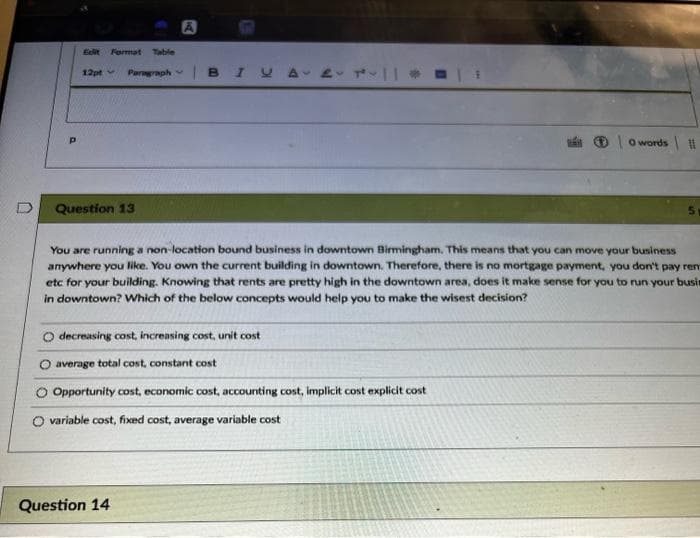 A
Edit Fermat Table
12pt
Pargraph
BI
ất 0owords |
Question 13
5.
You are running a non-location bound business in downtown Birmingham. This means that you can move your business
anywhere you like. You own the current building in downtown. Therefore, there is no mortgage payment, you don't pay rem
etc for your building. Knowing that rents are pretty high in the downtown area, does it make sense for you to run your busin
in downtown? Which of the below concepts would help you to make the wisest decision?
decreasing cost, increasing cost, unit cost
average total cost, constant cost
Opportunity cost, economic cost, accounting cost, implicit cost explicit cost
O variable cost, fixed cost, average variable cost
Question 14
