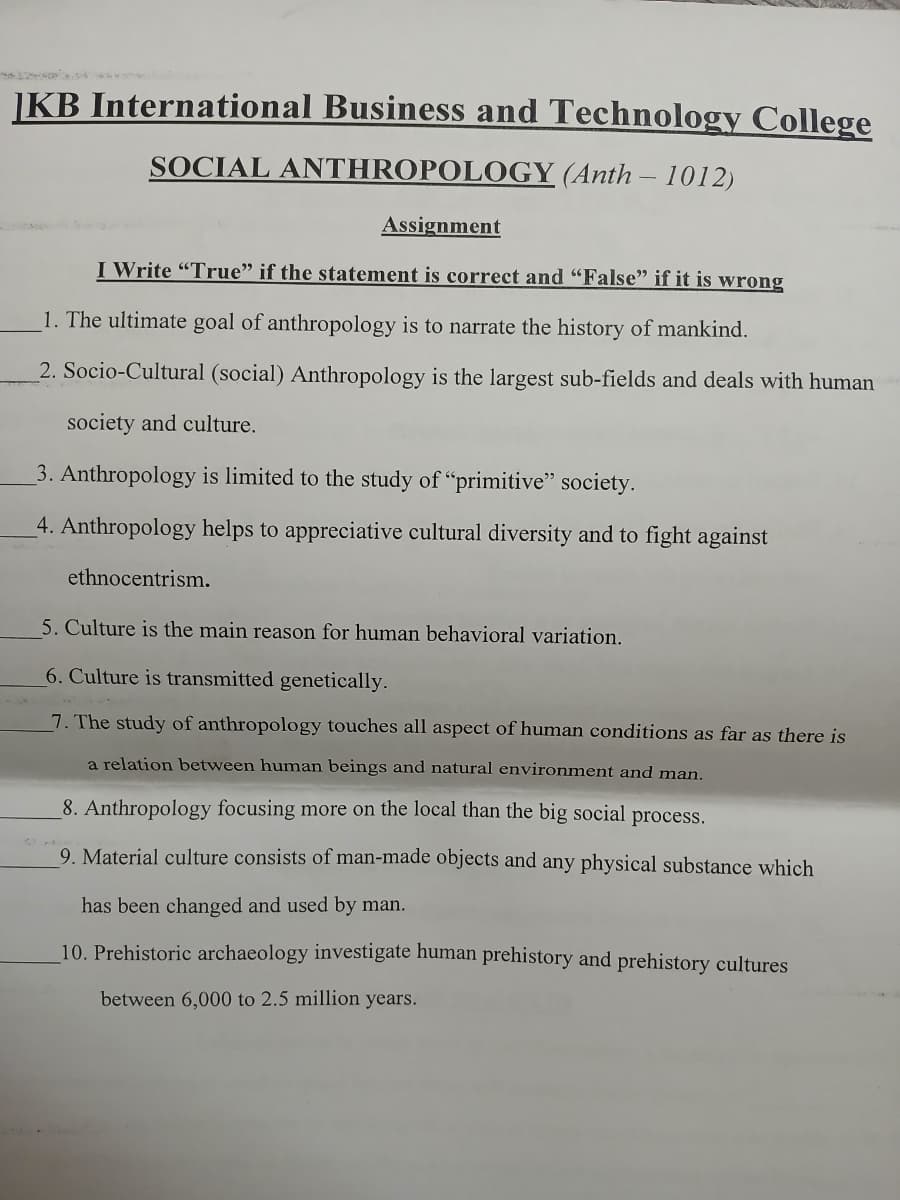 KB International Business and Technology College
SOCIAL ANTHROPOLOGY (Anth - 1012)
Assignment
I Write "True" if the statement is correct and "False" if it is wrong
1. The ultimate goal of anthropology is to narrate the history of mankind.
2. Socio-Cultural (social) Anthropology is the largest sub-fields and deals with human
society and culture.
3. Anthropology is limited to the study of "primitive" society.
4. Anthropology helps to appreciative cultural diversity and to fight against
ethnocentrism.
5. Culture is the main reason for human behavioral variation.
6. Culture is transmitted genetically.
7. The study of anthropology touches all aspect of human conditions as far as there is
a relation between human beings and natural environment and man.
8. Anthropology focusing more on the local than the big social process.
9. Material culture consists of man-made objects and any physical substance which
has been changed and used by man.
10. Prehistoric archaeology investigate human prehistory and prehistory cultures
between 6,000 to 2.5 million years.