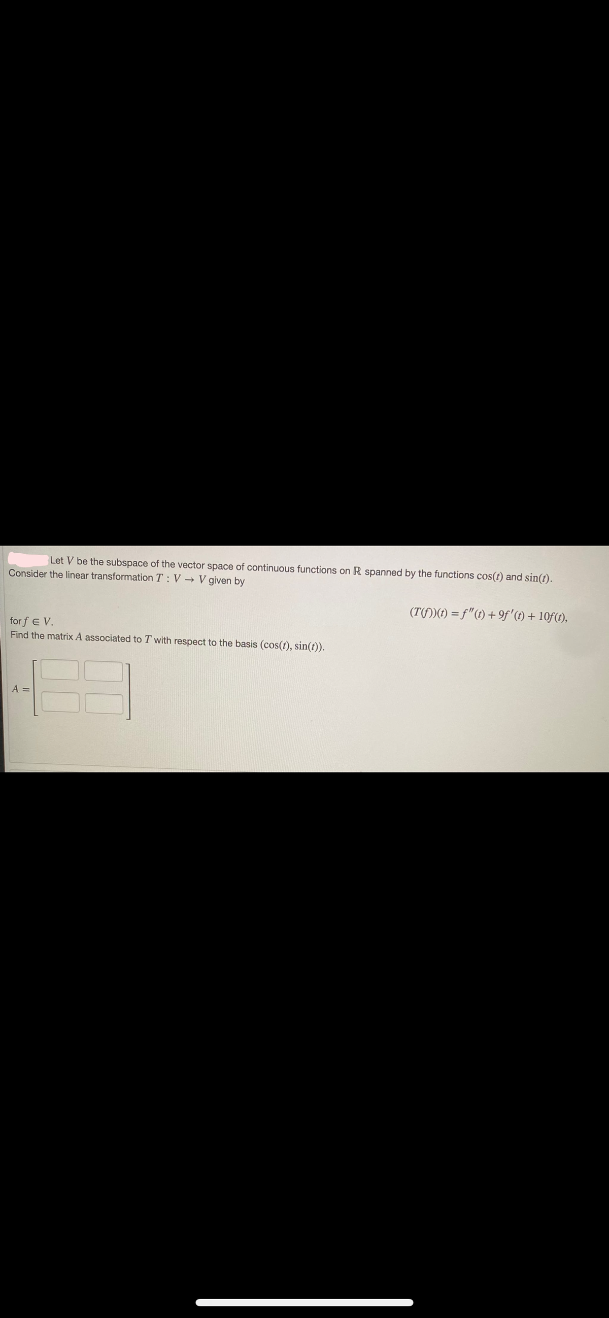Let V be the subspace of the vector space of continuous functions on R spanned by the functions cos(t) and sin(t).
Consider the linear transformation T: V→ V given by
(T(fƒ))(t) = ƒ"(t) + 9ƒ' (t) + 10ƒ (t),
forf E V.
Find the matrix A associated to T with respect to the basis (cos(t), sin(t)).
A =