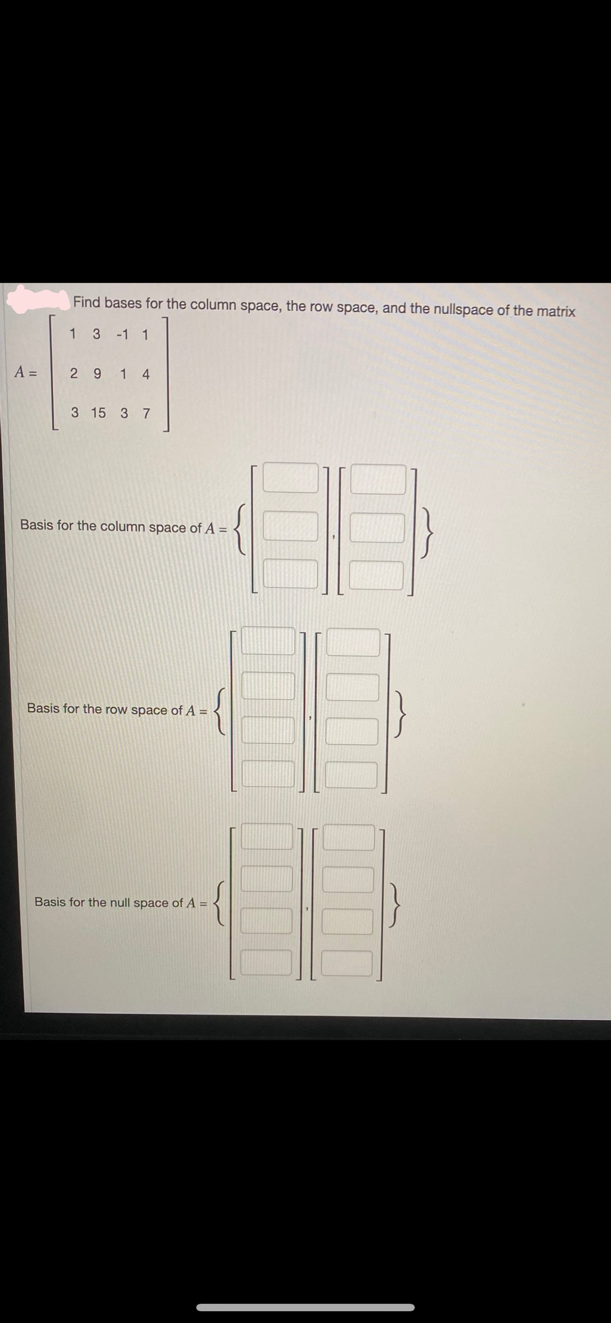 A =
Find bases for the column space, the row space, and the nullspace of the matrix
3 -1 1
2914
3 15 3 7
Basis for the column space of A =
Basis for the row space of A =
Basis for the null space of A =