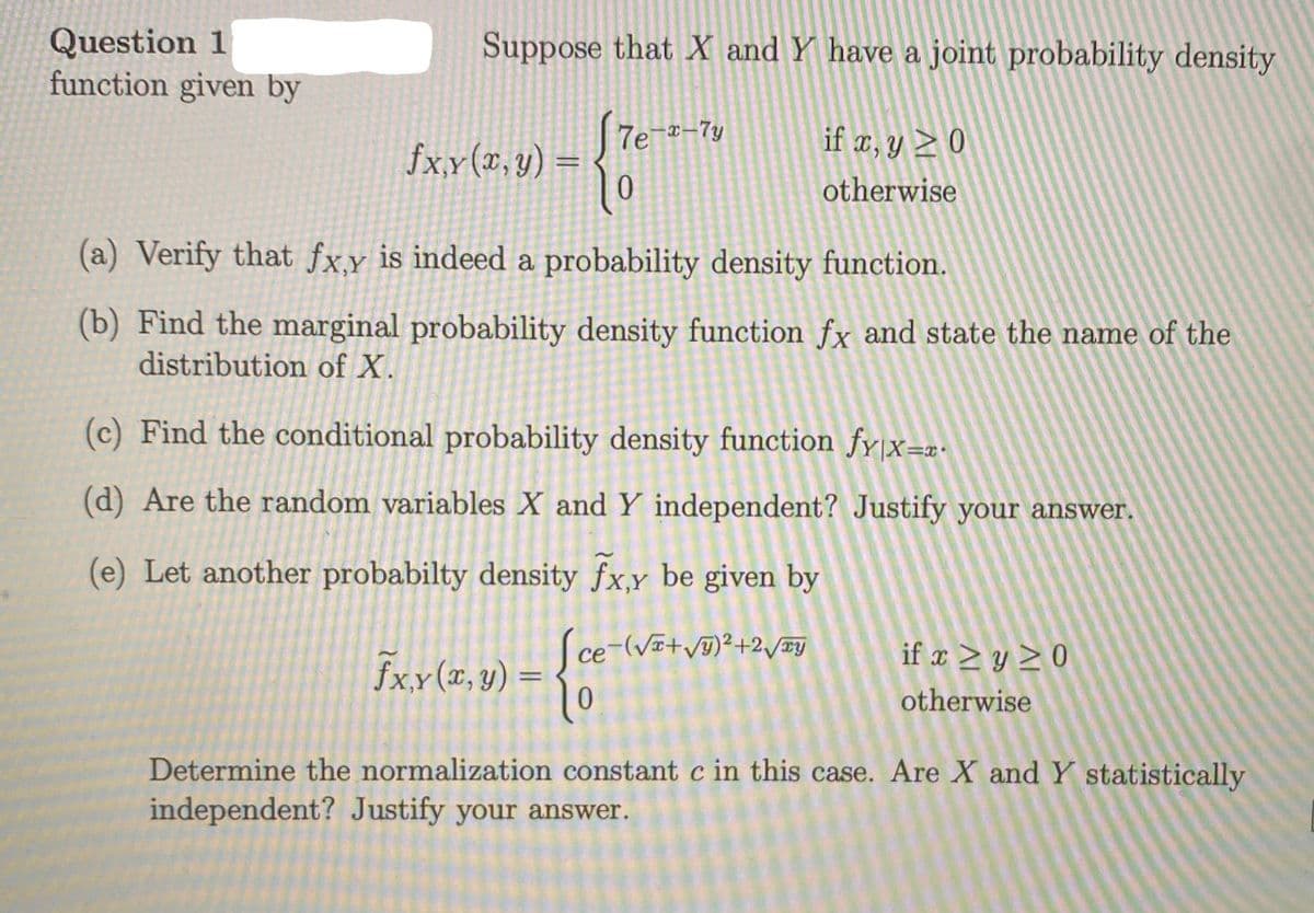 Question 1
function given by
Suppose that X and Y have a joint probability density
if x, y ≥ 0
otherwise
fx,y(x, y) =
(a) Verify that fx,y is indeed a probability density function.
(b) Find the marginal probability density function fx and state the name of the
distribution of X.
7e-x-7y
(c) Find the conditional probability density function fy|x=x-
(d) Are the random variables X and Y independent? Justify your answer.
(e) Let another probabilty density fx,y be given by
Sce-(√+√y)²+2√y
- {e
fx.y (x, y) =
if x ≥ y ≥0
otherwise
Determine the normalization constant c in this case. Are X and Y statistically
independent? Justify your answer.