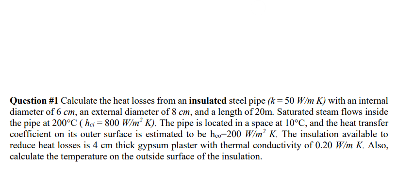 Question #1 Calculate the heat losses from an insulated steel pipe (k = 50 W/m K) with an internal
diameter of 6 cm, an external diameter of 8 cm, and a length of 20m. Saturated steam flows inside
the pipe at 200°C (hci = 800 W/m² K). The pipe is located in a space at 10°C, and the heat transfer
coefficient on its outer surface is estimated to be hco-200 W/m² K. The insulation available to
reduce heat losses is 4 cm thick gypsum plaster with thermal conductivity of 0.20 W/m K. Also,
calculate the temperature on the outside surface of the insulation.