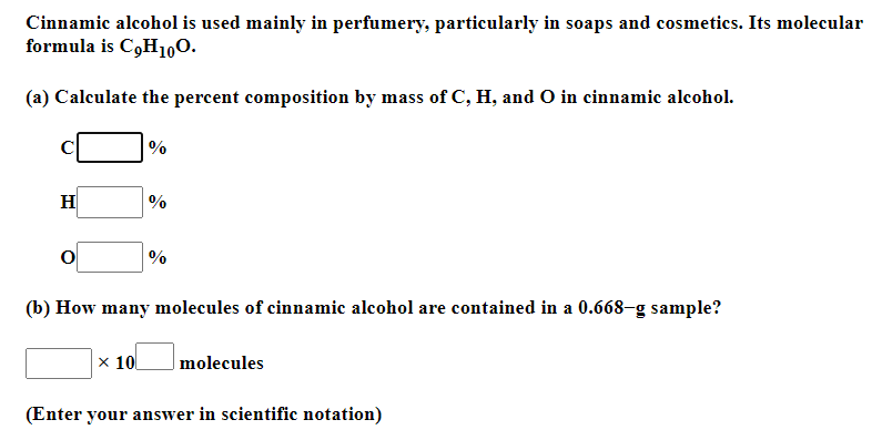 Cinnamic alcohol is used mainly in perfumery, particularly in soaps and cosmetics. Its molecular
formula is C9H10O.
(a) Calculate the percent composition by mass of C, H, and O in cinnamic alcohol.
H
%
(b) How many molecules of cinnamic alcohol are contained in a 0.668-g sample?
|× 10
molecules
(Enter your answer in scientific notation)
