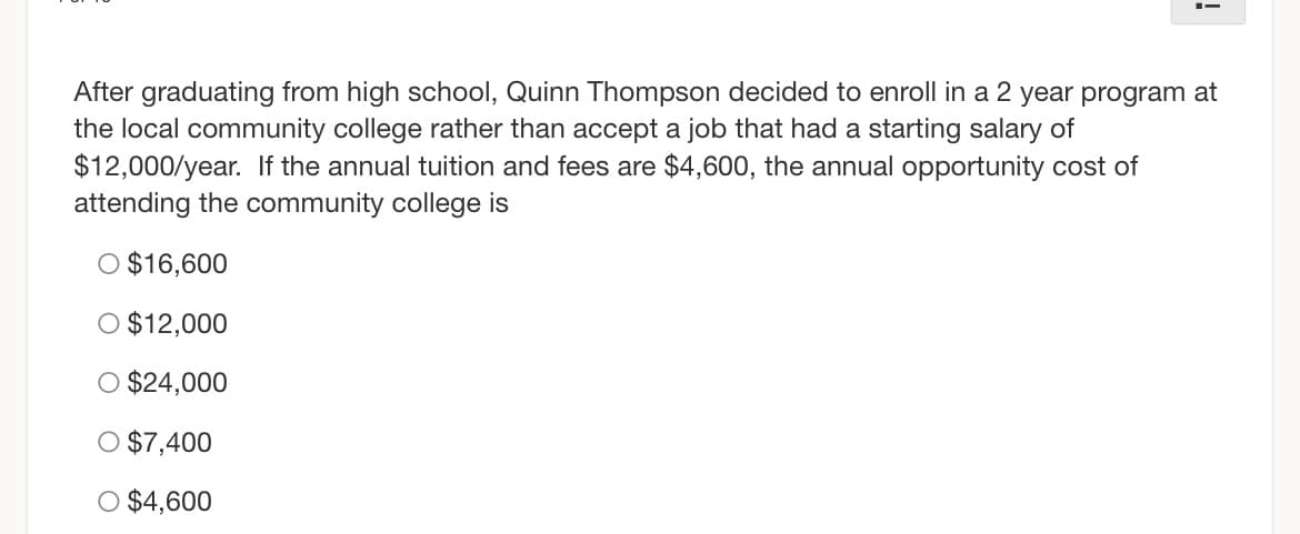 !
After graduating from high school, Quinn Thompson decided to enroll in a 2 year program at
the local community college rather than accept a job that had a starting salary of
$12,000/year. If the annual tuition and fees are $4,600, the annual opportunity cost of
attending the community college is
O $16,600
O $12,000
$24,000
O $7,400
O $4,600