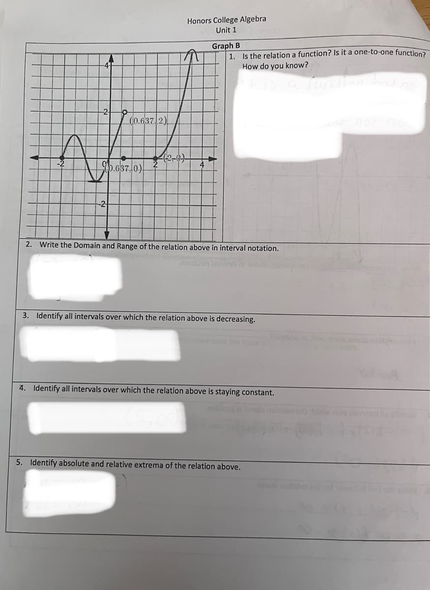 -2-
A
(10.6372)
0.637.0.)
Honors College Algebra
Unit 1
Graph B
1. Is the relation a function? Is it a one-to-one function?
How do you know?
is a function hind not
2. Write the Domain and Range of the relation above in interval notation.
3. Identify all intervals over which the relation above is decreasing.
4. Identify all intervals over which the relation above is staying constant.
5. Identify absolute and relative extrema of the relation above.
svede
she says