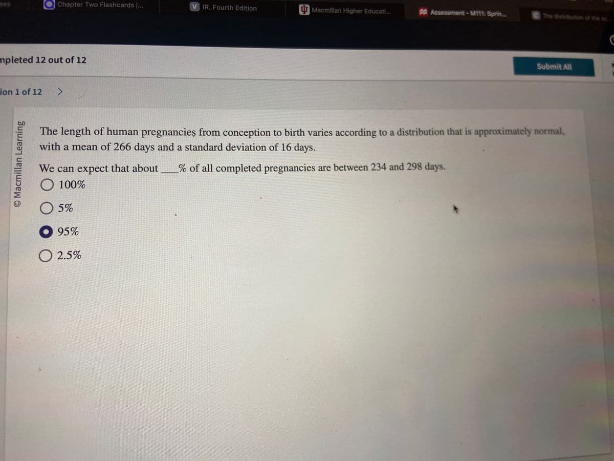 Chapter Two Flashcards |...
mpleted 12 out of 12
ion 1 of 12 >
O Macmillan Learning
V IR. Fourth Edition
Macmillan Higher Educati...
Assessment-M111: Sprin...
C The distribution of the sc.....
We can expect that about % of all completed pregnancies are between 234 and 298 days.
O
100%
O 5%
● 95%
O 2.5%
Submit All
The length of human pregnancies from conception to birth varies according to a distribution that is approximately normal,
with a mean of 266 days and a standard deviation of 16 days.
C