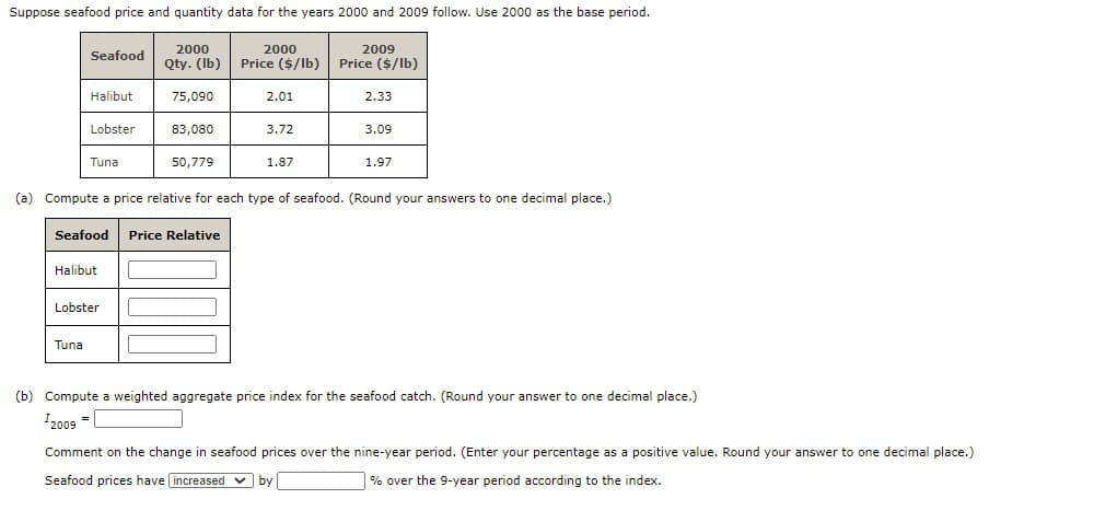 Suppose seafood price and quantity data for the years 2000 and 2009 follow. Use 2000 as the base period.
2000
Qty. (Ib)
2000
2009
Price ($/lb)
Seafood
Price ($/lb)
Halibut
75,090
2.01
2.33
Lobster
83,080
3.72
3.09
Tuna
50,779
1.87
1.97
(a) Compute a price relative for each type of seafood. (Round your answers to one decimal place.)
Seafood
Price Relative
Halibut
Lobster
Tuna
(b) Compute a weighted aggregate price index for the seafood catch. (Round your answer to one decimal place.)
I2009 =
Comment on the change in seafood prices over the nine-year period. (Enter your percentage as a positive value. Round your answer to one decimal place.)
Seafood prices have increased v by
| % over the 9-year period according to the index.
