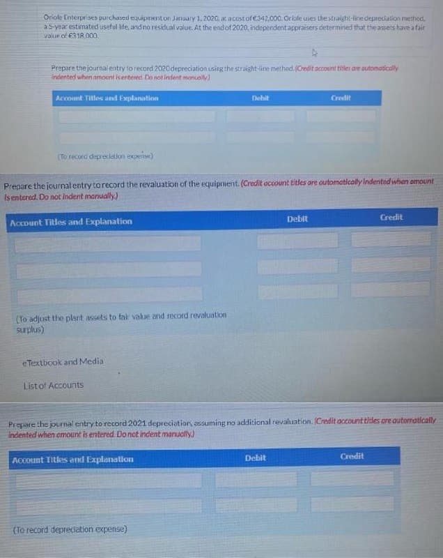 Oriole Enterprises purchased equipment on January 1, 2020. at acostof €342.000. Orlole uses the straight-line depreciation mathod,
a 5 year estimated useful ife, andno residual value. At the endof 2020, independentappraisers determined that the assets have a fair
value of €318.000.
Prepare the journal entry to record 2020depreciation using the straight-line method. (Credit account tities ave automatically
Indented when amoent is entered. Do not indent monuol
Accoont Titles and Explanation
Debit
Credit
(To record depreciation experise)
Prepare the journal entry torecord the revaluation of the equipment. (Credit occount titles ore outomatically Indented when omount
Isentered. Do not Indent manually.)
Account Titles and Explanation
Debit
Credit
(To adjust the plant assets to fair value and record revaluation
surplus)
eTextbook and Media
Listof Accounts
Prepare the journal entry to record 2021 depreciation, assuming no additional revaluation. (Credit account titles are outomatically
indented when omournt is entered Donot indent manually)
ACcount Titles and Explanation
Debit
Credit
(To record depreciation expense)

