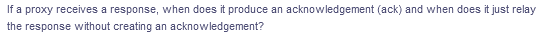 If a proxy receives a response, when does it produce an acknowledgement (ack) and when does it just relay
the response without creating an acknowledgement?
