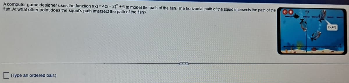 A computer game designer uses the function f(x) = 4(x-2)2 +6 to model the path of the fish. The horizontal path of the squid intersects the path of the
fish. At what other point does the squid's path intersect the path of the fish?
(Type an ordered pair.)
(542)