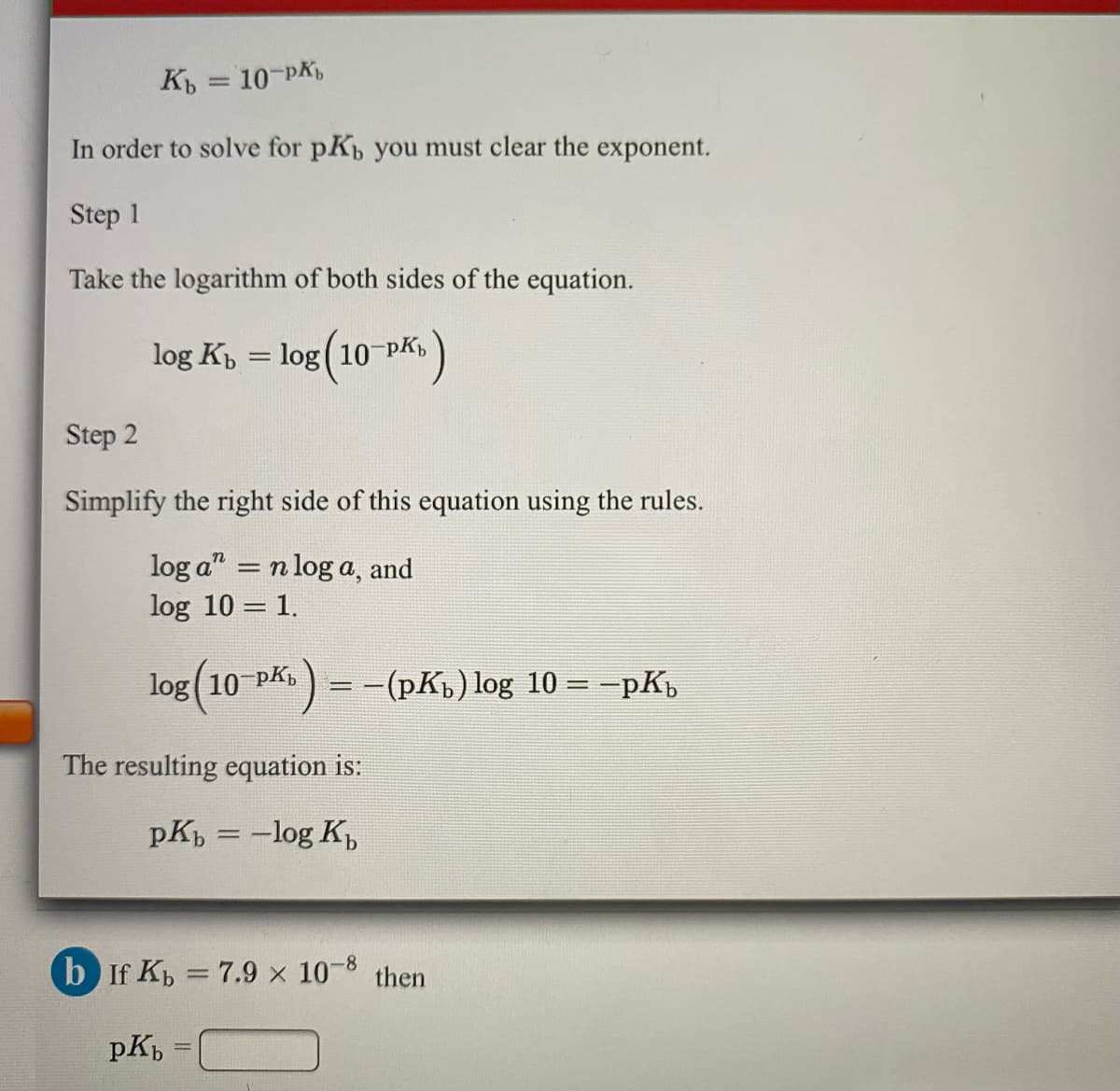 K = 10-PK,
In order to solve for pK you must clear the exponent.
Step 1
Take the logarithm of both sides of the equation.
log K = log( 10 PK
Step 2
Simplify the right side of this equation using the rules.
log a" = n log a, and
log 10 = 1.
log(10 Pk)
= -(pKp) log 10 = -pK,
The resulting equation is:
pK = -log K,
-8
b If K = 7.9 x 10 then
pK,
%3D
