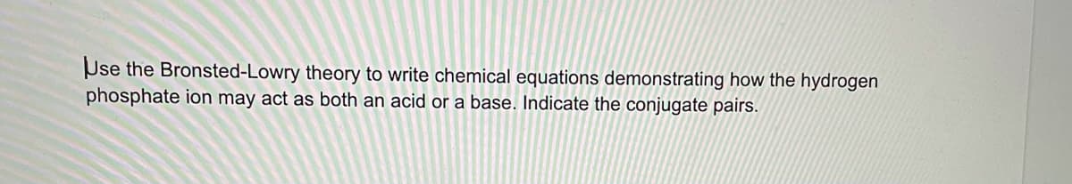 Use the Bronsted-Lowry theory to write chemical equations demonstrating how the hydrogen
phosphate ion may act as both an acid or a base. Indicate the conjugate pairs.
