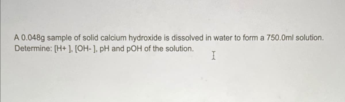 A 0.048g sample of solid calcium hydroxide is dissolved in water to form a 750.0ml solution.
Determine: [H+], [OH-], pH and pOH of the solution.
