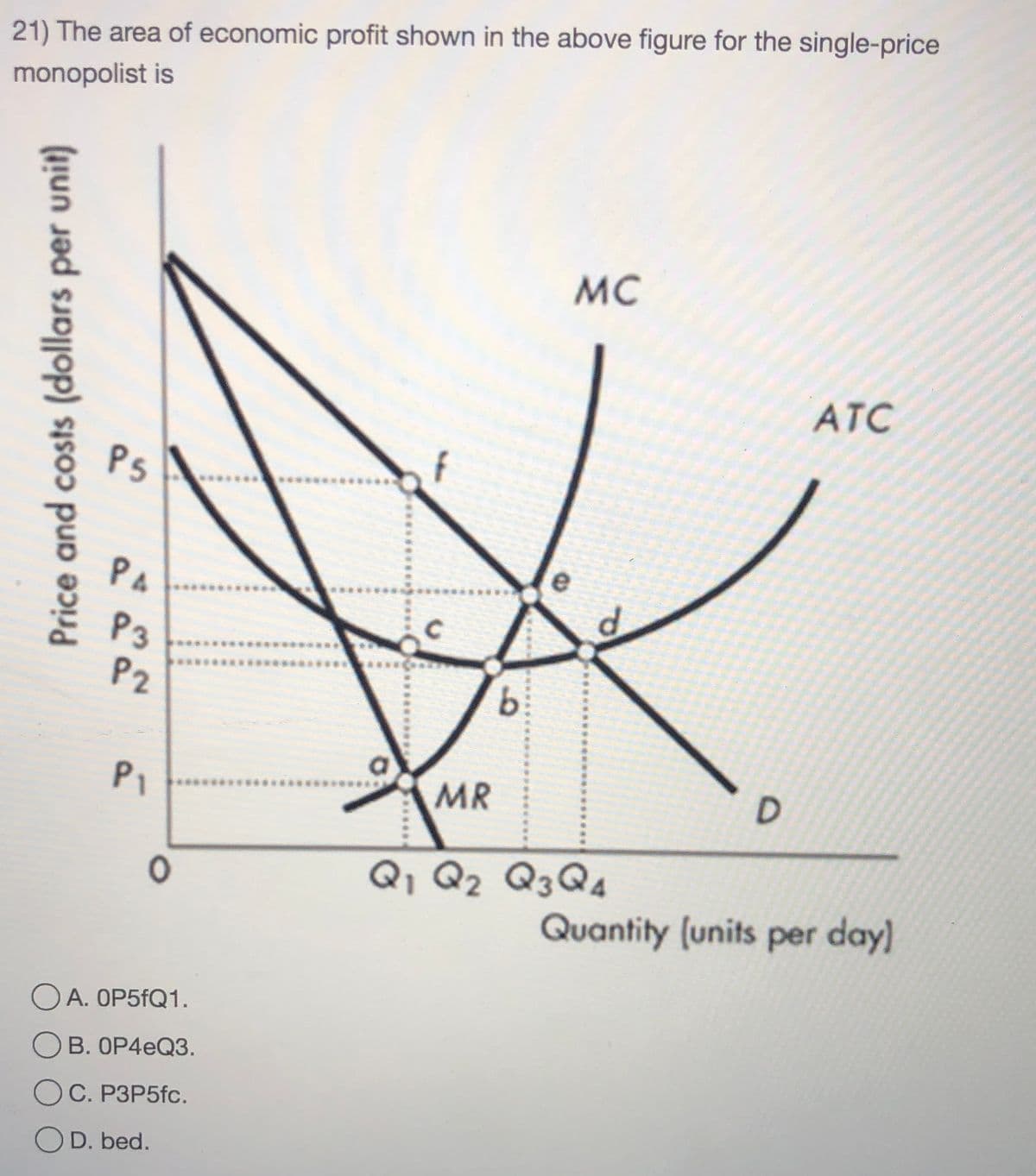 21) The area of economic profit shown in the above figure for the single-price
monopolist is
MC
ATC
Ps
PA
P3
P2
b.
P1
MR
Q, Q2 Q3Q4
Quantity (units per day)
OA. OP5FQ1.
В. ОР4еQ3.
OC. P3P5fc.
OD. bed.
Price and costs (dollars per unit)
