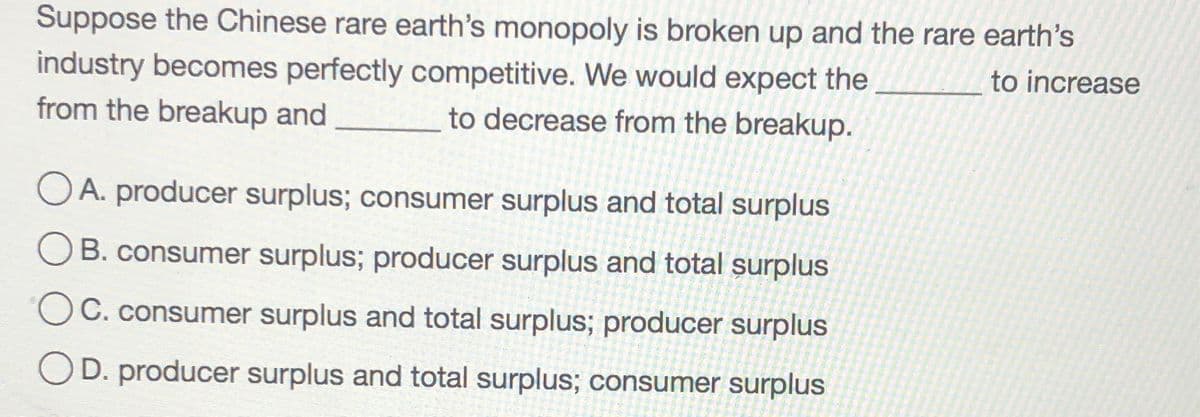 Suppose the Chinese rare earth's monopoly is broken up and the rare earth's
to increase
industry becomes perfectly competitive. We would expect the
from the breakup and
to decrease from the breakup.
O A. producer surplus; consumer surplus and total surplus
B. consumer surplus; producer surplus and total surplus
OC. consumer surplus and total surplus; producer surplus
OD. producer surplus and total surplus; consumer surplus
