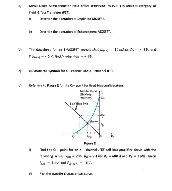 Metal Oxide Semiconductor Field Effect Transistor (MOSFET) is another category of
Field -Effect Transistor (FET).
i)
Describe the operation of Depletion MOSFET.
Describe the operation of Enhancement MOSFET.
The datasheet for an E-MOSFET reveals that Ipton) = 10 mA at Ves =- 4V, and
V es(en) = - 5V. Find Ip when Vas =- 8 V.
b)
c)
lustrate the symbols for n - channel and p- channel JFET.
d)
Referring to Figure 2 for the Q-point for fixed bias configuration.
Transfer Curve l,
(Shockley
equation)
Self Bias line
Vas
Figure 2
Find the Q- point for an n - channel JFET self bias amplifier circuit with the
following values: Vpp = 20 V, R, = 2.4 ka, R, - 680 A and Re = 1 MA. Given
Ioss - 8 mA and Vastotn * - 6 V.
Plot the transfer characteristic curve.
