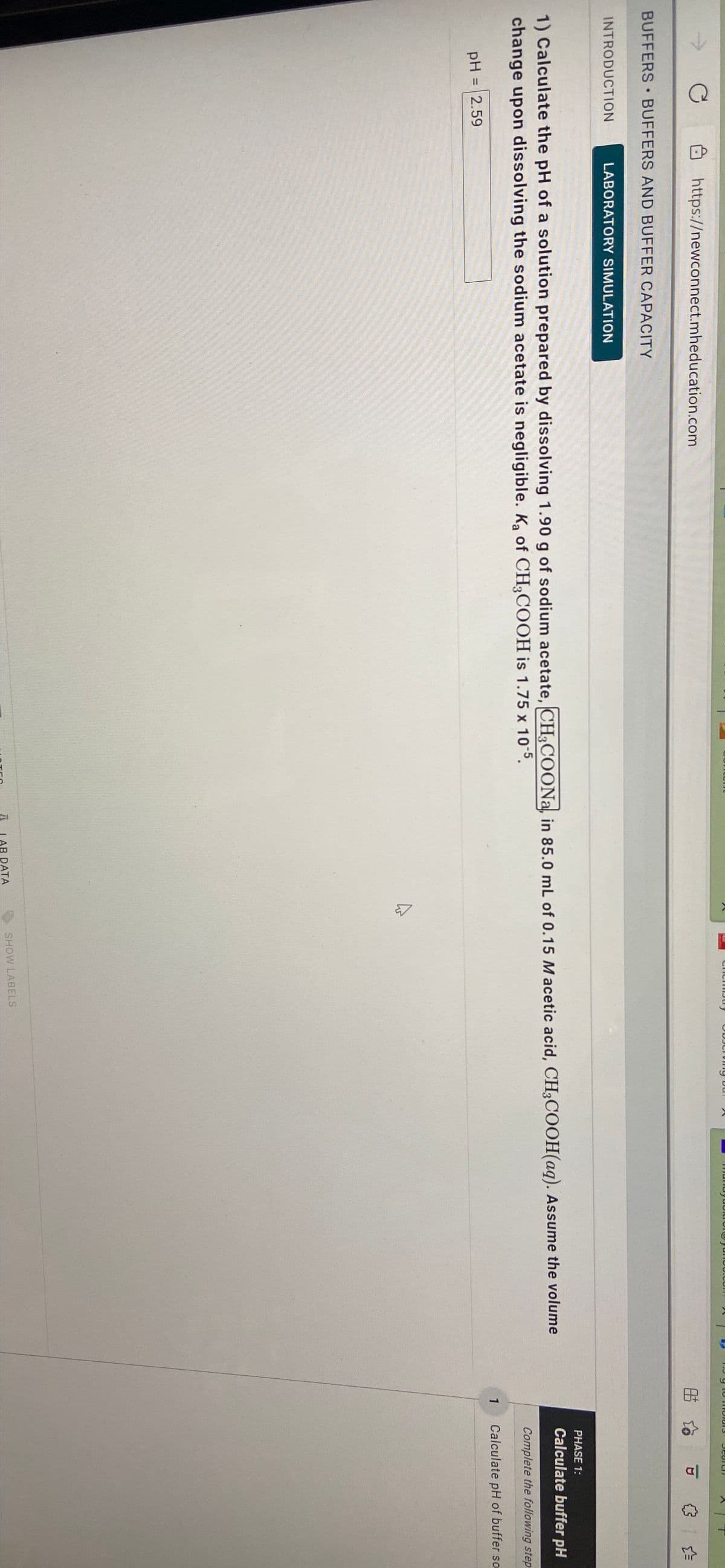 ODJCIVIng bur X
mundyuolrorgyunoo.con
2 9 to molur3
https://newconnect.mheducation.com
BUFFERS BUFFERS AND BUFFER CAPACITY
INTRODUCTION
LABORATORY SIMULATION
PHASE 1:
1) Calculate the pH of a solution prepared by dissolving 1.90 g of sodium acetate, CH,COONa, in 85.0 mL of 0.15 M acetic acid, CH3COOH(aq). Assume the volume
change upon dissolving the sodium acetate is negligible. Ka of CH;COOH is 1.75 x 105.
Calculate buffer pH
Complete the following step:
pH = 2.59
1
Calculate pH of buffer so
%3D
LAB DATA
SHOW LABELS
