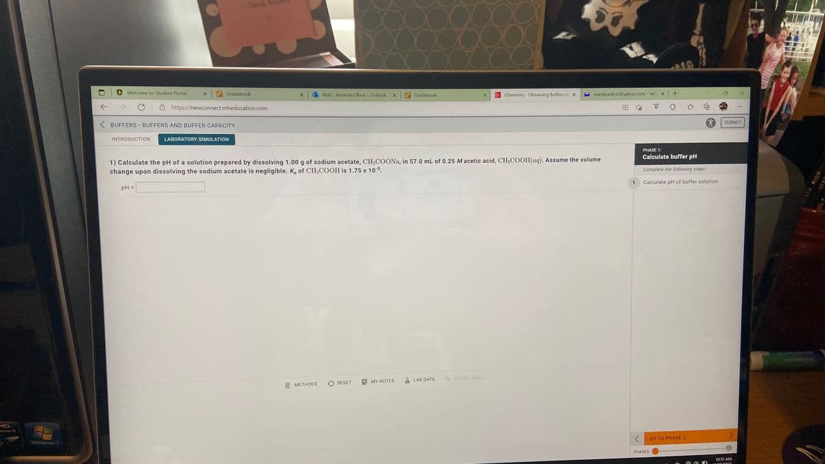 Oprah
Welcome to Student Portal
Gradebook
Mail - Amanda Okroi - Outlook
Gradebook
Chemistry - Observing Buffers ar X
mandyaokroi@yahoo.com - Yah X +
->
https://newconnect.mheducation.com
出
SUBMIT
BUFFERS BUFFERS AND BUFFER CAPACITY
INTRODUCTION
LABORATORY SIMULATION
PHASE 1:
Calculate buffer pH
1) Calculate the pH of a solution prepared by dissolving 1.00 g of sodium acetate, CH3COONA, in 57.0 mL of 0.25 Macetic acid, CH3COOH(aq). Assume the volume
change upon dissolving the sodium acetate is negligible. Ka of CH3COOH is 1.75 x 10-5.
Complete the following steps:
1
Calculate pH of buffer solution
pH =
%3D
LAB DATA
SHOW LABELS
RESET
MY NOTES
E METHODS
MD
onom I
GO TO PHASE 2
Windows 7
13
PHASES
10:51 AM
UFED
MON VH
