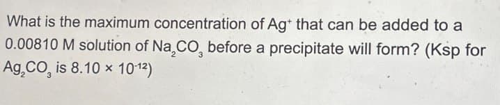 What is the maximum concentration of Ag+ that can be added to a
0.00810 M solution of Na,CO, before a precipitate will form? (Ksp for
Ag,CO, is 8.10 x 10-12)