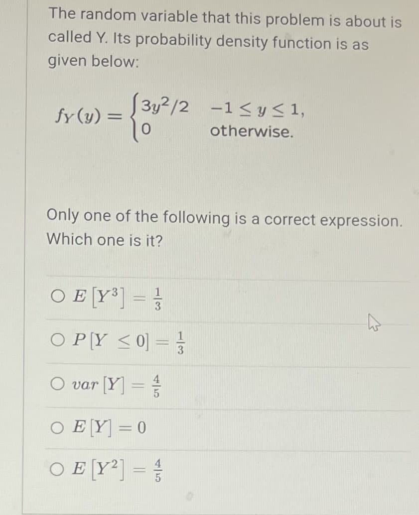 The random variable that this problem is about is
called Y. Its probability density function is as
given below:
fy(y)=
{3y²/2
3y2/2 -1≤ y ≤ 1,
otherwise.
Only one of the following is a correct expression.
Which one is it?
OE [Y³]
-
3
OPY <0] =
O var [Y] =
O EY] = 0
45
OE [Y2]
=
45
13