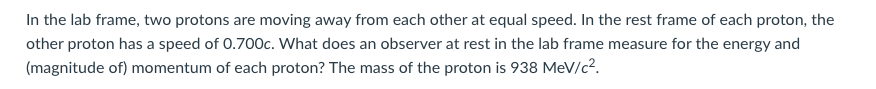 In the lab frame, two protons are moving away from each other at equal speed. In the rest frame of each proton, the
other proton has a speed of 0.700c. What does an observer at rest in the lab frame measure for the energy and
(magnitude of) momentum of each proton? The mass of the proton is 938 MeV/c2.
