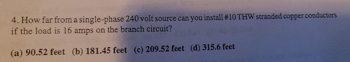 4. How far from a single-phase 240 volt source can you install #10 THW stranded copper conductors
if the load is 16 amps on the branch circuit?
(a) 90.52 feet (b) 181.45 feet (c) 209.52 feet (d) 315.6 feet
